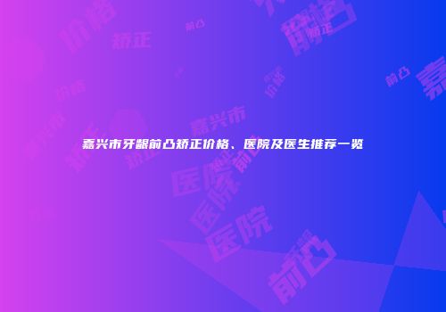 嘉兴市牙龈前凸矫正价格、医院及医生推荐一览