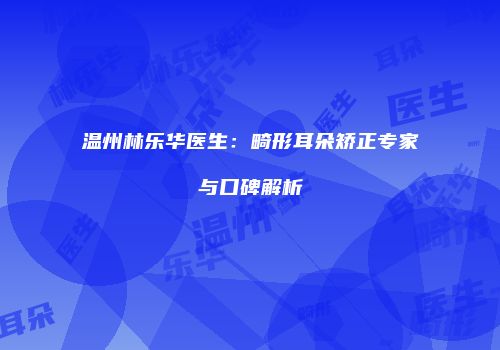 温州林乐华医生：畸形耳朵矫正专家与口碑解析