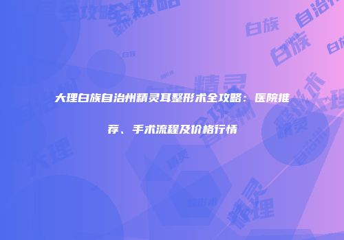 大理白族自治州精灵耳整形术全攻略：医院推荐、手术流程及价格行情