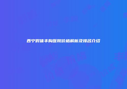 西宁假体丰胸医院价格解析及排名介绍