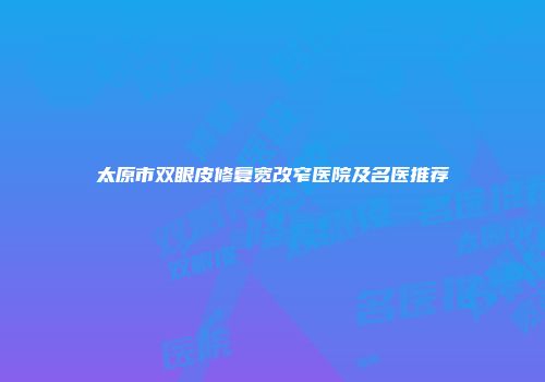 太原市双眼皮修复宽改窄医院及名医推荐