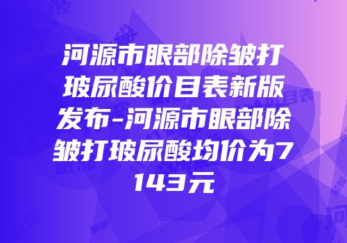河源市眼部除皱打玻尿酸价目表新版发布-河源市眼部除皱打玻尿酸均价为7143元