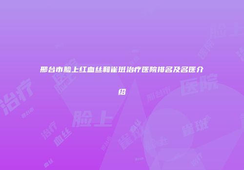 邢台市脸上红血丝和雀斑治疗医院排名及名医介绍