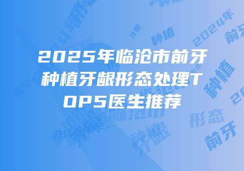 2025年临沧市前牙种植牙龈形态处理TOP5医生推荐