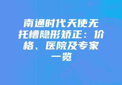 南通时代天使无托槽隐形矫正：价格、医院及专家一览