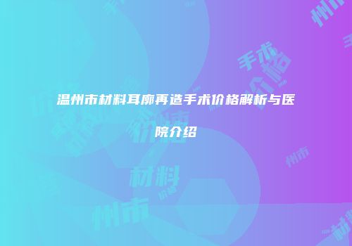 温州市材料耳廓再造手术价格解析与医院介绍