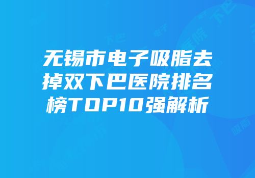 无锡市电子吸脂去掉双下巴医院排名榜TOP10强解析