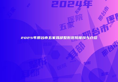 2025年邢台市五家耳部整形医院推荐与介绍