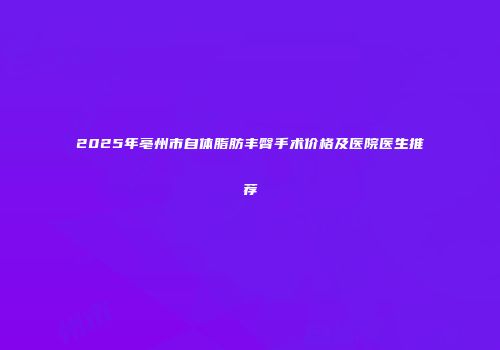 2025年亳州市自体脂肪丰臀手术价格及医院医生推荐