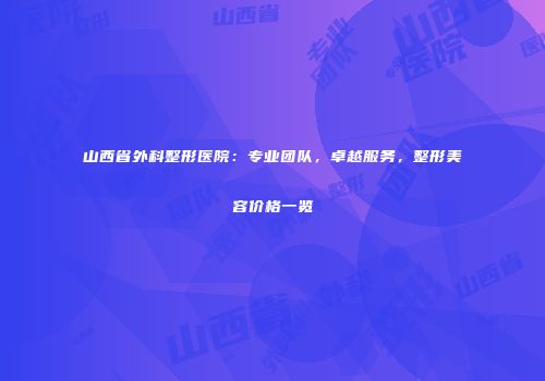 山西省外科整形医院：专业团队，卓越服务，整形美容价格一览