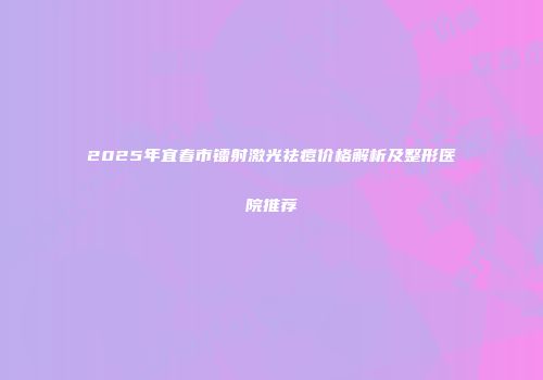 2025年宜春市镭射激光祛痘价格解析及整形医院推荐
