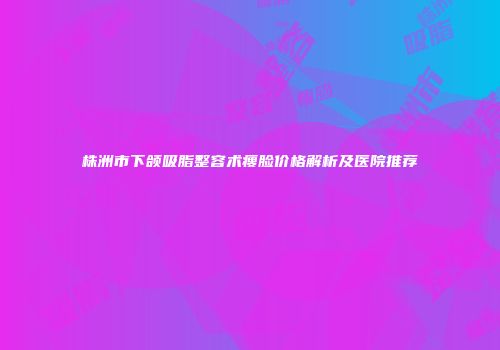 株洲市下颌吸脂整容术瘦脸价格解析及医院推荐