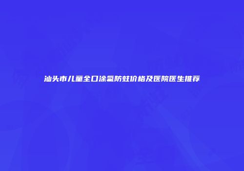 汕头市儿童全口涂氟防蛀价格及医院医生推荐