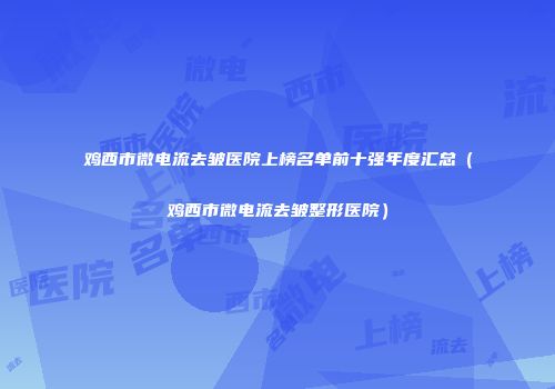 鸡西市微电流去皱医院上榜名单前十强年度汇总（鸡西市微电流去皱整形医院）