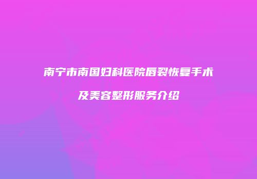 南宁市南国妇科医院唇裂恢复手术及美容整形服务介绍