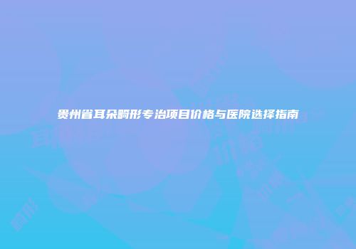 贵州省耳朵畸形专治项目价格与医院选择指南