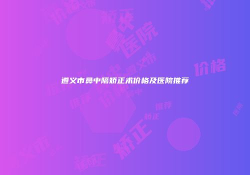 遵义市鼻中隔矫正术价格及医院推荐