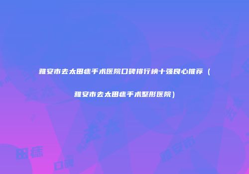 雅安市去太田痣手术医院口碑排行榜十强良心推荐（雅安市去太田痣手术整形医院）