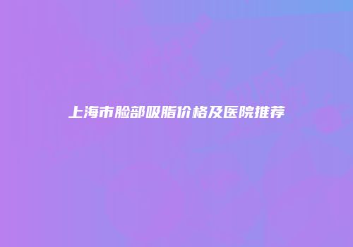 上海市脸部吸脂价格及医院推荐