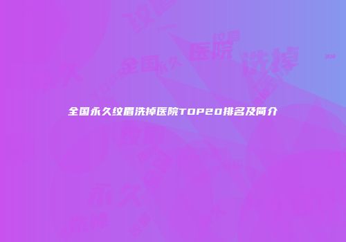 全国永久纹眉洗掉医院TOP20排名及简介