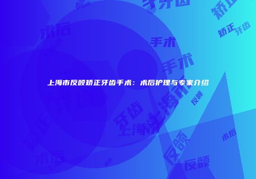 上海市反颌矫正牙齿手术：术后护理与专家介绍