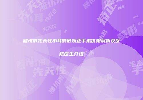 潍坊市先天性小耳畸形矫正手术价格解析及医院医生介绍