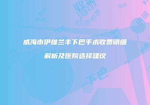 威海市伊维兰丰下巴手术收费明细解析及医院选择建议