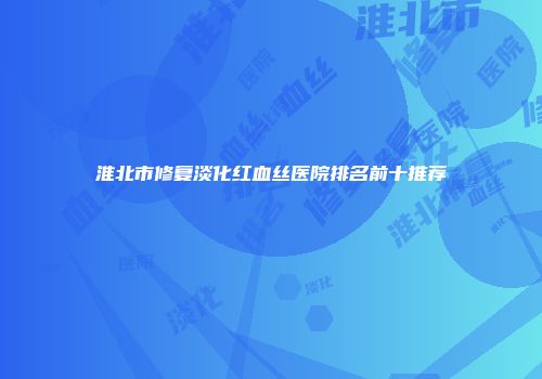 淮北市修复淡化红血丝医院排名前十推荐