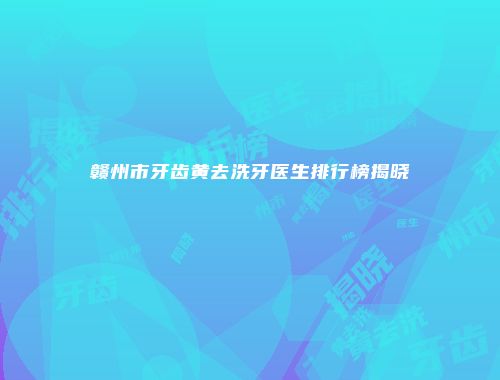 赣州市牙齿黄去洗牙医生排行榜揭晓