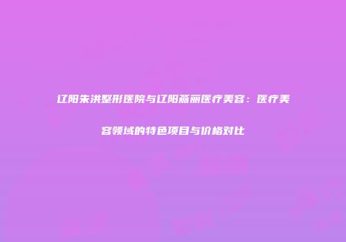 辽阳朱洪整形医院与辽阳燕丽医疗美容：医疗美容领域的特色项目与价格对比