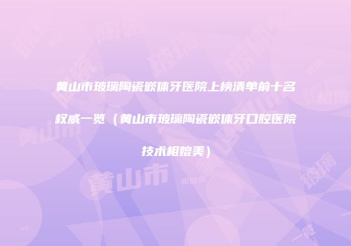 黄山市玻璃陶瓷嵌体牙医院上榜清单前十名权威一览（黄山市玻璃陶瓷嵌体牙口腔医院技术相媲美）