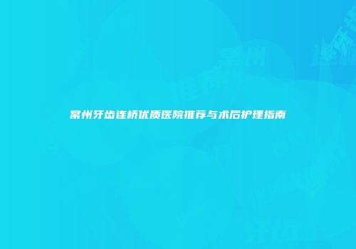 常州牙齿连桥优质医院推荐与术后护理指南