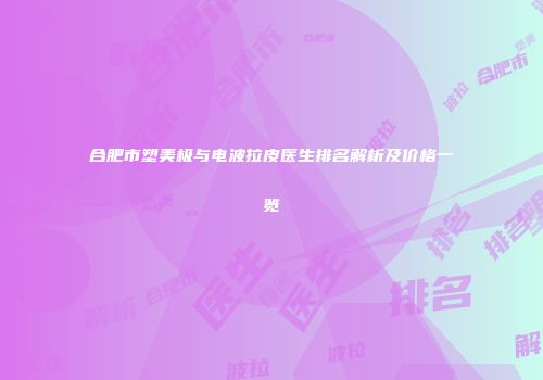 合肥市塑美极与电波拉皮医生排名解析及价格一览