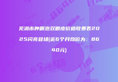 芜湖市肿眼泡双眼皮价格收费表2025闪亮登场(近6个月均价为：8640元)