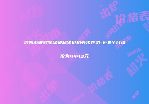 洛阳市做射频除皱超火价格表出炉咯-近8个月均价为4443元