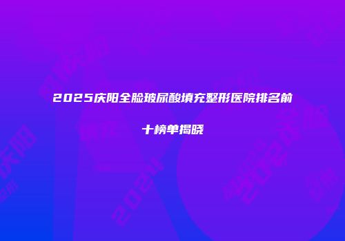 2025庆阳全脸玻尿酸填充整形医院排名前十榜单揭晓