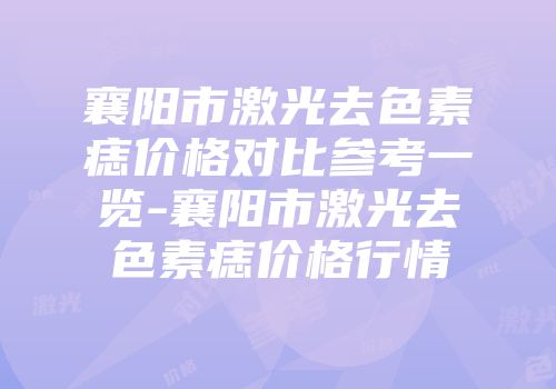 襄阳市激光去色素痣价格对比参考一览-襄阳市激光去色素痣价格行情