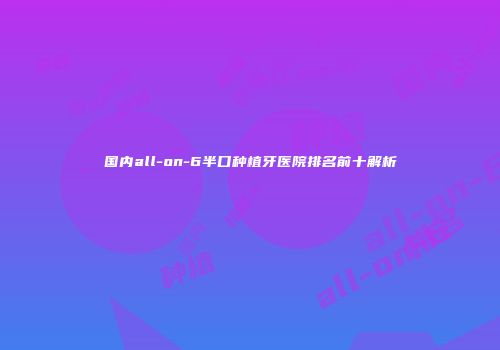 国内all-on-6半口种植牙医院排名前十解析