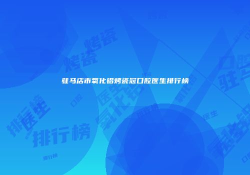 驻马店市氧化铝烤瓷冠口腔医生排行榜