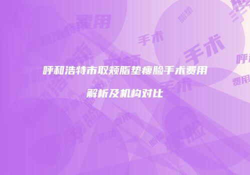 呼和浩特市取颊脂垫瘦脸手术费用解析及机构对比
