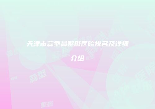 天津市蒜型鼻整形医院排名及详细介绍