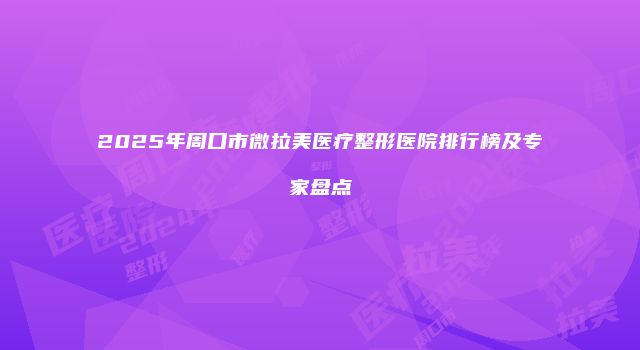 2025年周口市微拉美医疗整形医院排行榜及专家盘点
