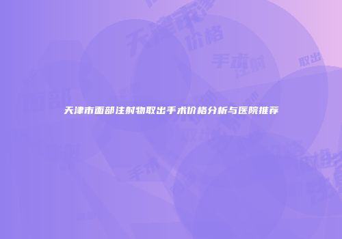 天津市面部注射物取出手术价格分析与医院推荐