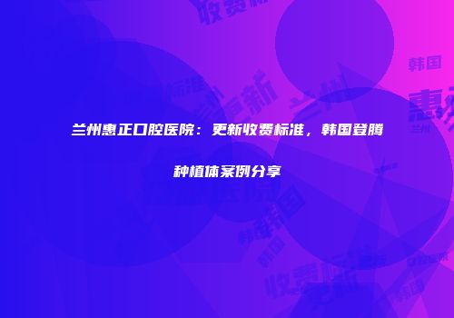 兰州惠正口腔医院：更新收费标准，韩国登腾种植体案例分享