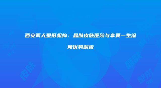 西安两大整形机构：晶肤皮肤医院与享美一生诊所优势解析