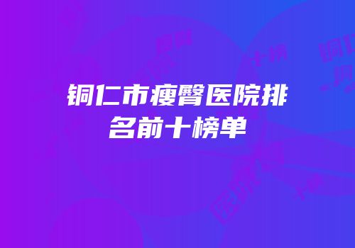 铜仁市瘦臀医院排名前十榜单