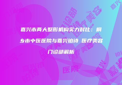 嘉兴市两大整形机构实力对比：桐乡市中医医院与嘉兴铂诗玥医疗美容门诊部解析