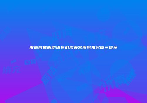 济南自体脂肪填充泪沟美容医院排名前三推荐