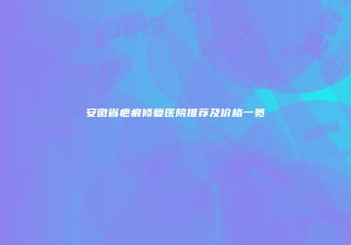 安徽省疤痕修复医院推荐及价格一览