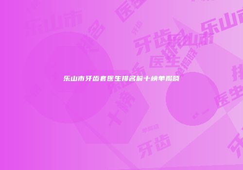 乐山市牙齿套医生排名前十榜单揭晓